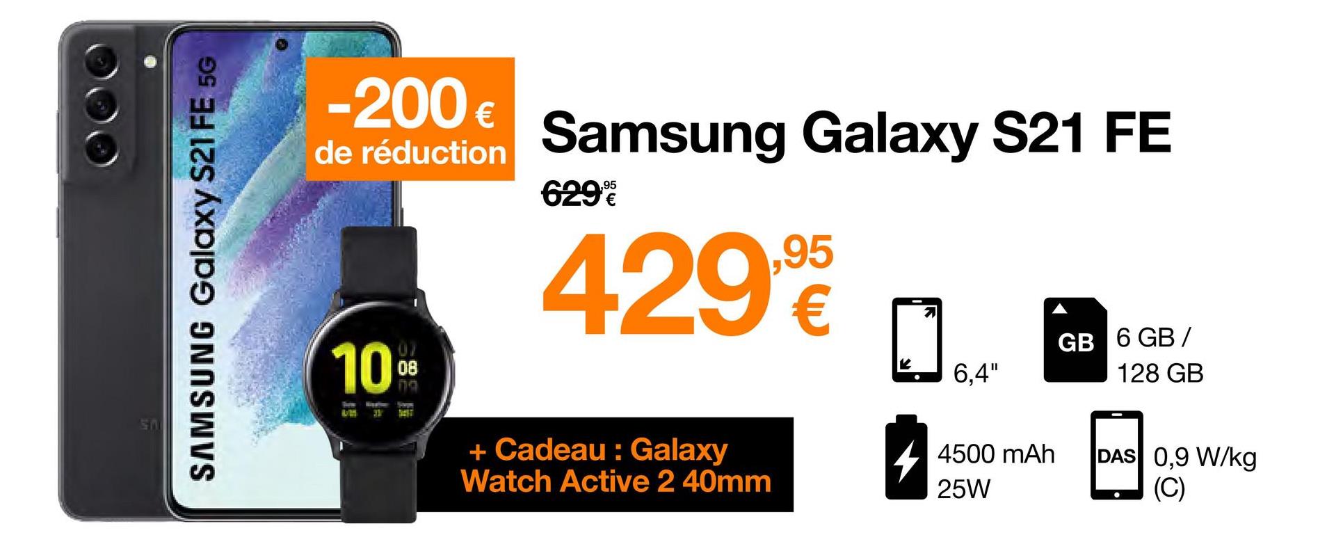SAMSUNG Galaxy S21 FE 5G
-200 €
de réduction Samsung Galaxy S21 FE
429,90
10⁰⁰
08
Tarm
LM 31
Sopw
SEST
629%
+ Cadeau: Galaxy
Watch Active 2 40mm
6,4"
4500 mAh
25W
GB 6 GB/
128 GB
DAS 0,9 W/kg
(C)
●