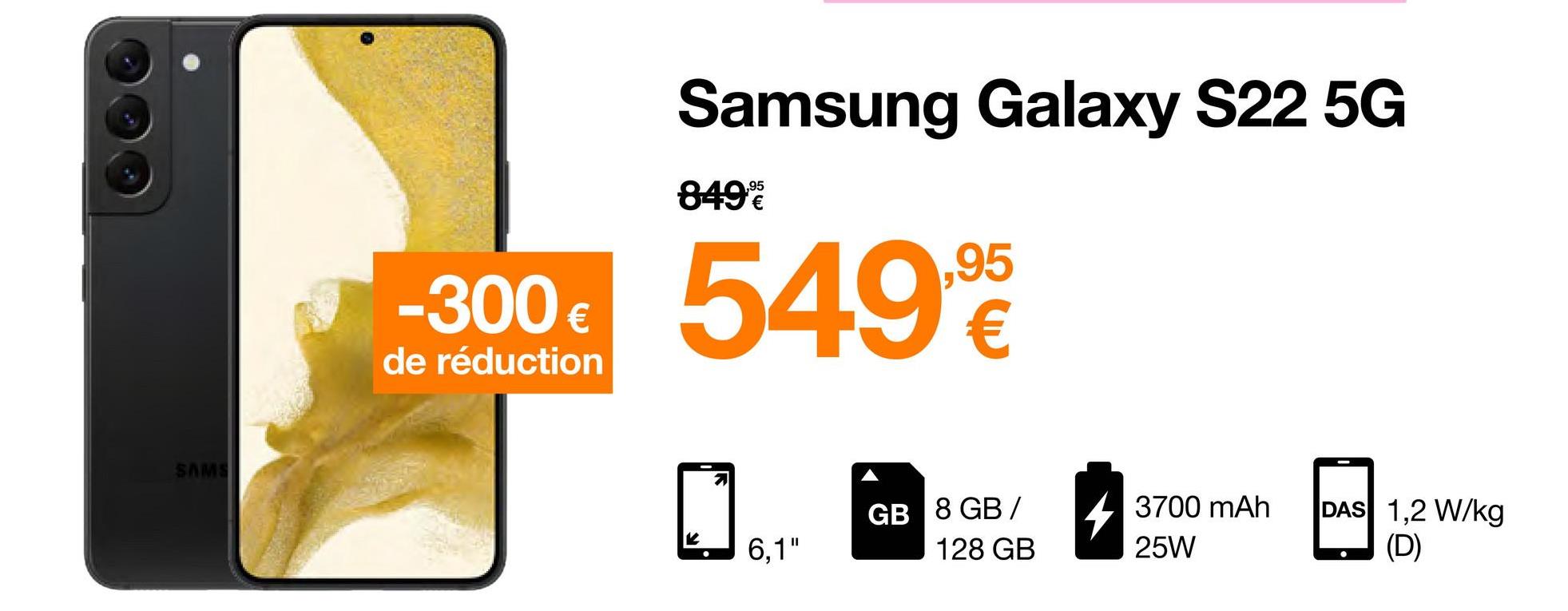 SAMS
-300 €
de réduction
Samsung Galaxy S22 5G
849%
549,9
6,1"
GB 8 GB /
128 GB
3700 mAh
25W
DAS 1,2 W/kg
(D)
