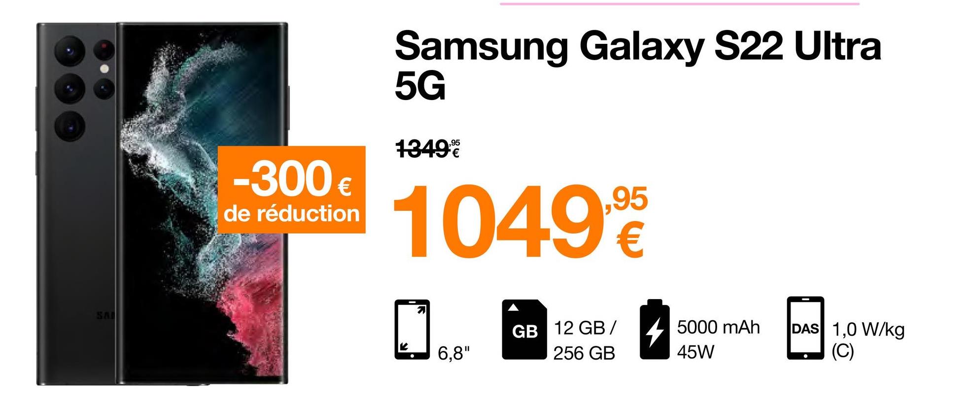 -300€
de réduction
Samsung Galaxy S22 Ultra
5G
1349%
1049,95
2
6,8"
GB 12 GB/ 5000 mAh
256 GB
45W
DAS 1,0 W/kg
(C)