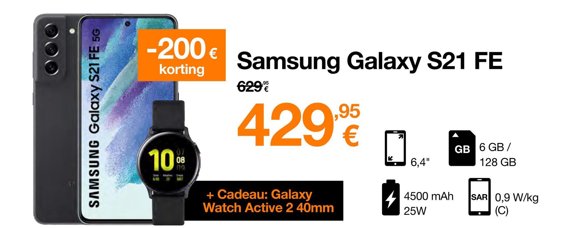 SAMSUNG Galaxy S21 FE 5G
-200 €
korting
10%
B
31
Samsung Galaxy S21 FE
429,9
629%
+ Cadeau: Galaxy
Watch Active 2 40mm
6,4"
4500 mAh
25W
GB 6 GB/
128 GB
SAR 0,9 W/kg
(C)