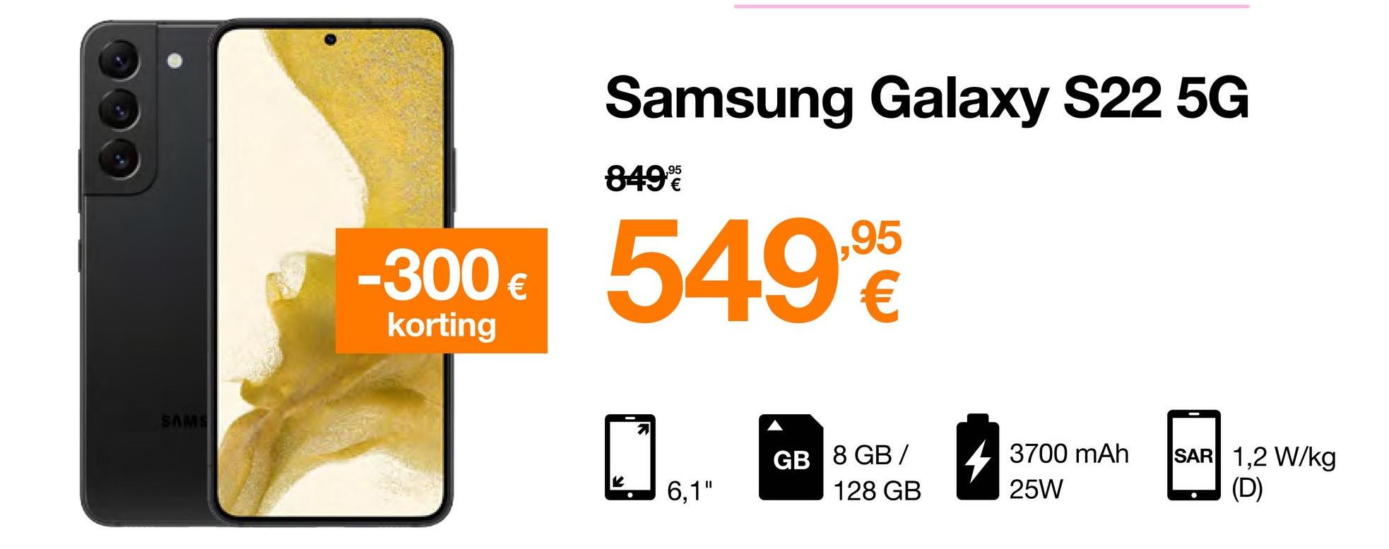 SAMS
-300 €
korting
Samsung Galaxy S22 5G
849%
549.90
€
K
7
6,1"
GB 8 GB/
128 GB
3700 mAh
25W
SAR 1,2 W/kg
(D)