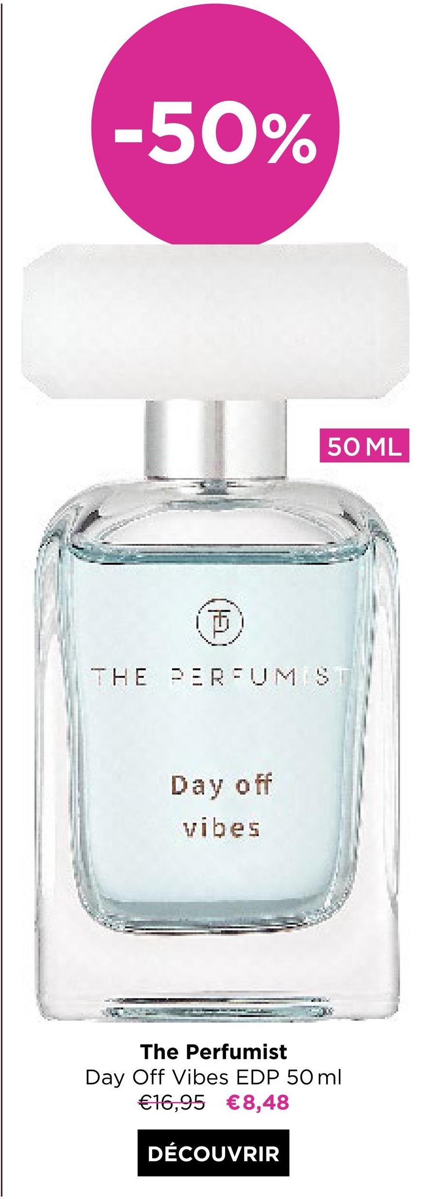 -50%
www
E
THE PERFUM S
Day off
vibes
50 ML
The Perfumist
Day Off Vibes EDP 50ml
€16,95 €8,48
DÉCOUVRIR