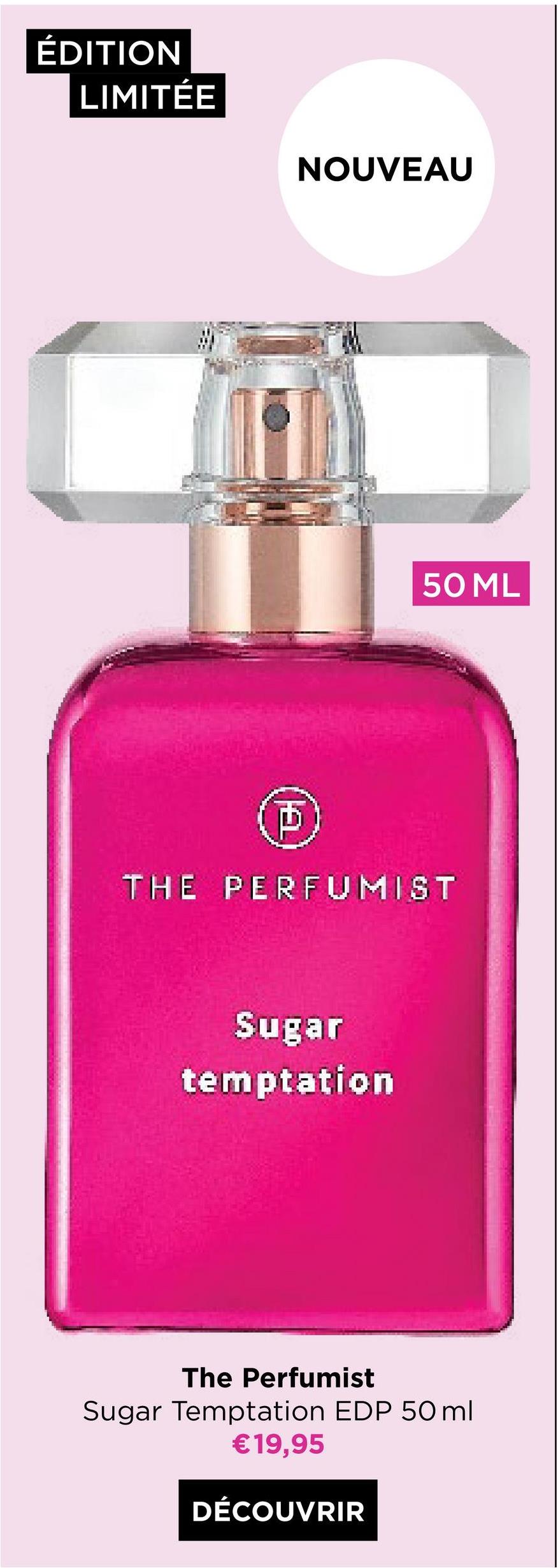 ÉDITION
LIMITÉE
NOUVEAU
D
50 ML
THE PERFUMIST
Sugar
temptation
The Perfumist
Sugar Temptation EDP 50ml
€19,95
DÉCOUVRIR