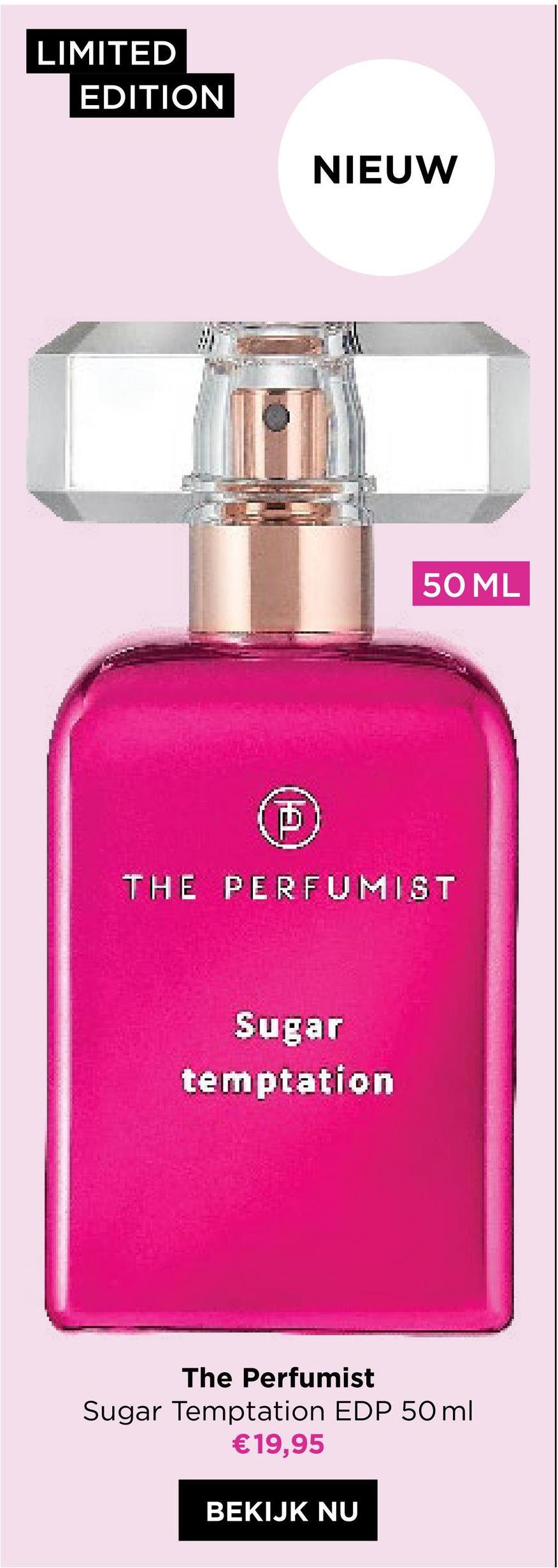 LIMITED
EDITION
D
NIEUW
THE PERFUMIST
Sugar
temptation
50 ML
The Perfumist
Sugar Temptation EDP 50ml
€19,95
BEKIJK NU