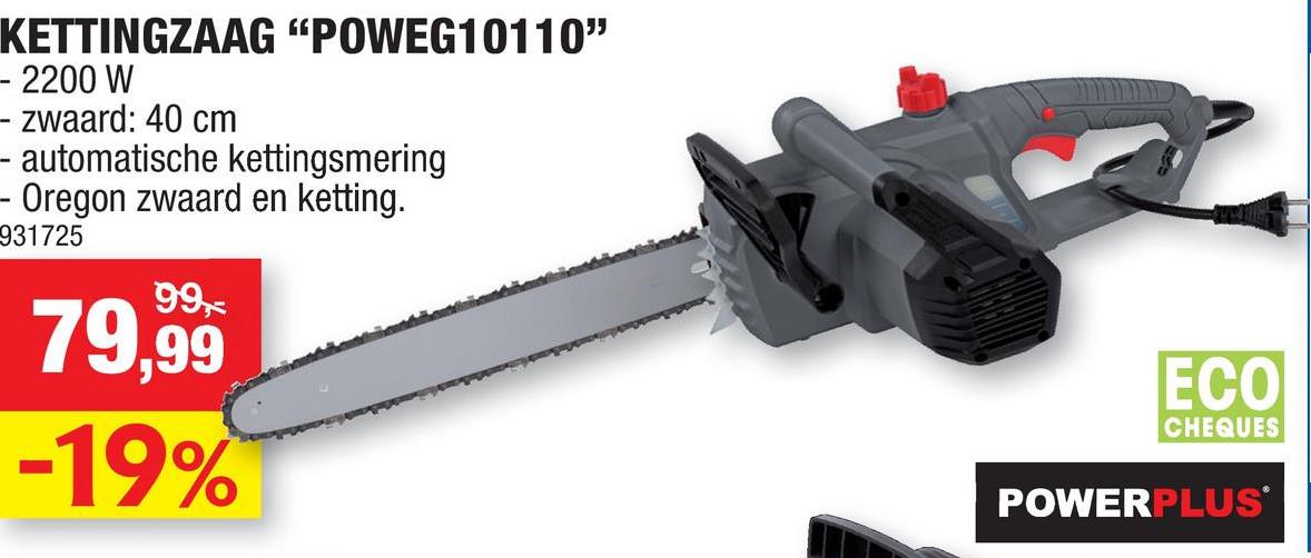 KETTINGZAAG "POWEG10110"
- 2200 W
- zwaard: 40 cm
- automatische kettingsmering
Oregon zwaard en ketting.
931725
79,99
-19%
ECO
CHEQUES
POWERPLUS