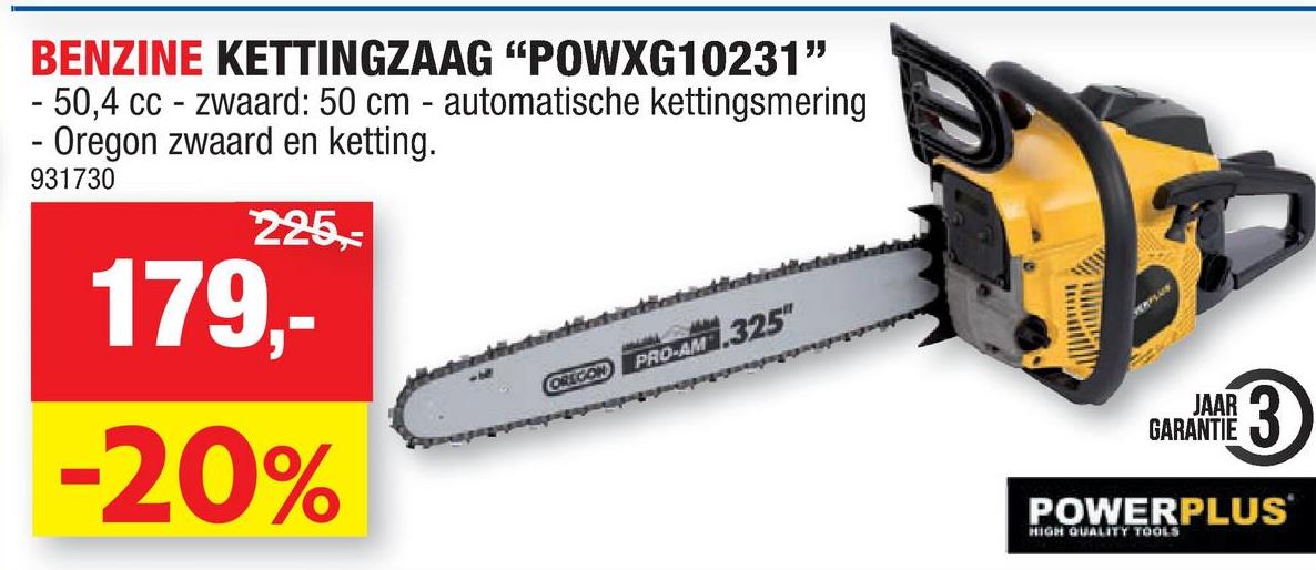 BENZINE KETTINGZAAG "POWXG10231"
- 50,4 cc - zwaard: 50 cm - automatische kettingsmering
Oregon zwaard en ketting.
931730
225,-
-
179,-
-20%
OREGON
PRO-AM .325"
SHU
www
VERFLUX
13)
JAAR
GARANTIE
POWERPLUS
HIGH QUALITY TOOLS
