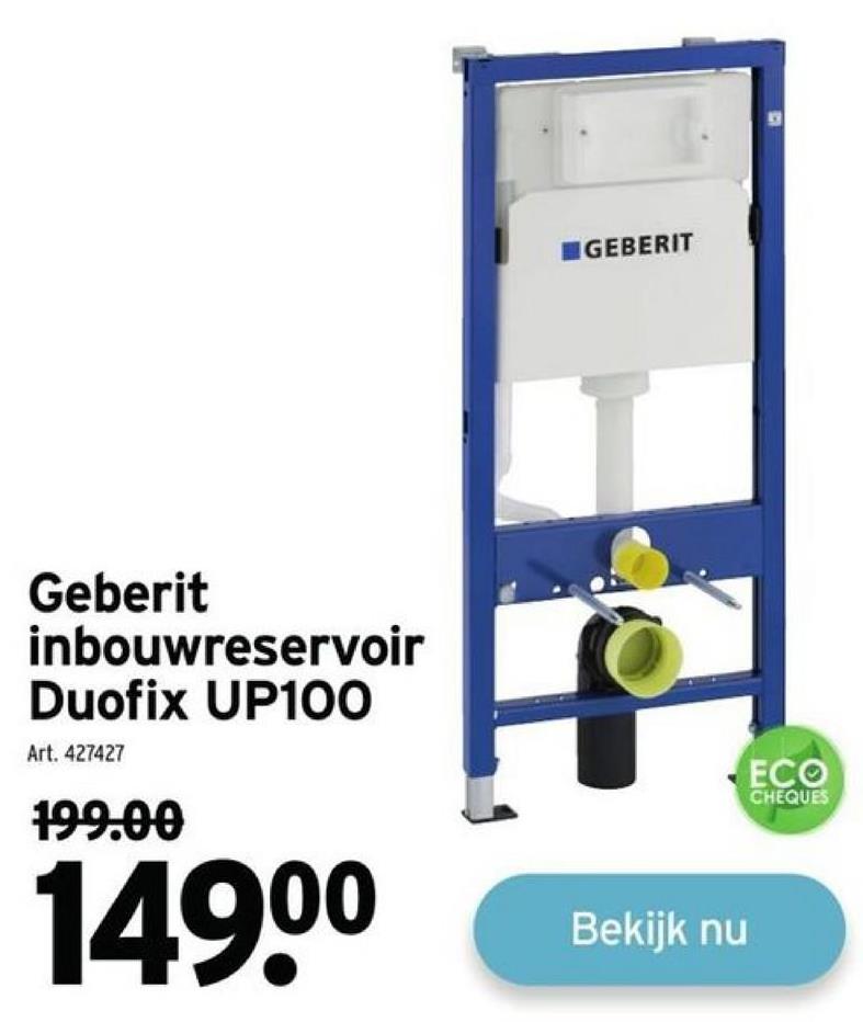 Geberit
inbouwreservoir
Duofix UP100
Art. 427427
199.00
149⁰⁰
GEBERIT
Bekijk nu
ECO
CHEQUES