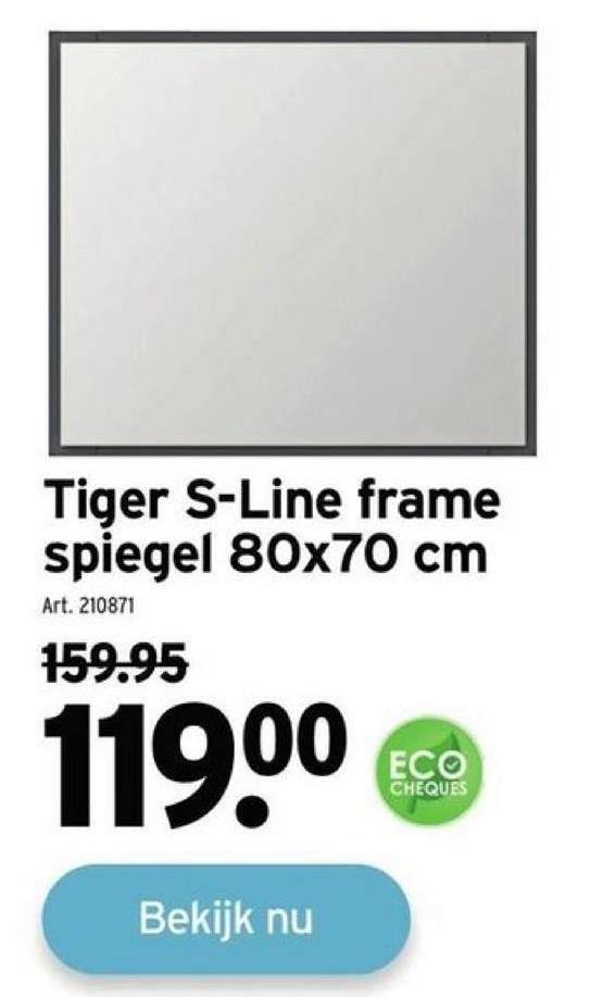 Tiger S-Line frame
spiegel 80x70 cm
Art. 210871
159.95
119⁰⁰
Bekijk nu
ECO
CHEQUES