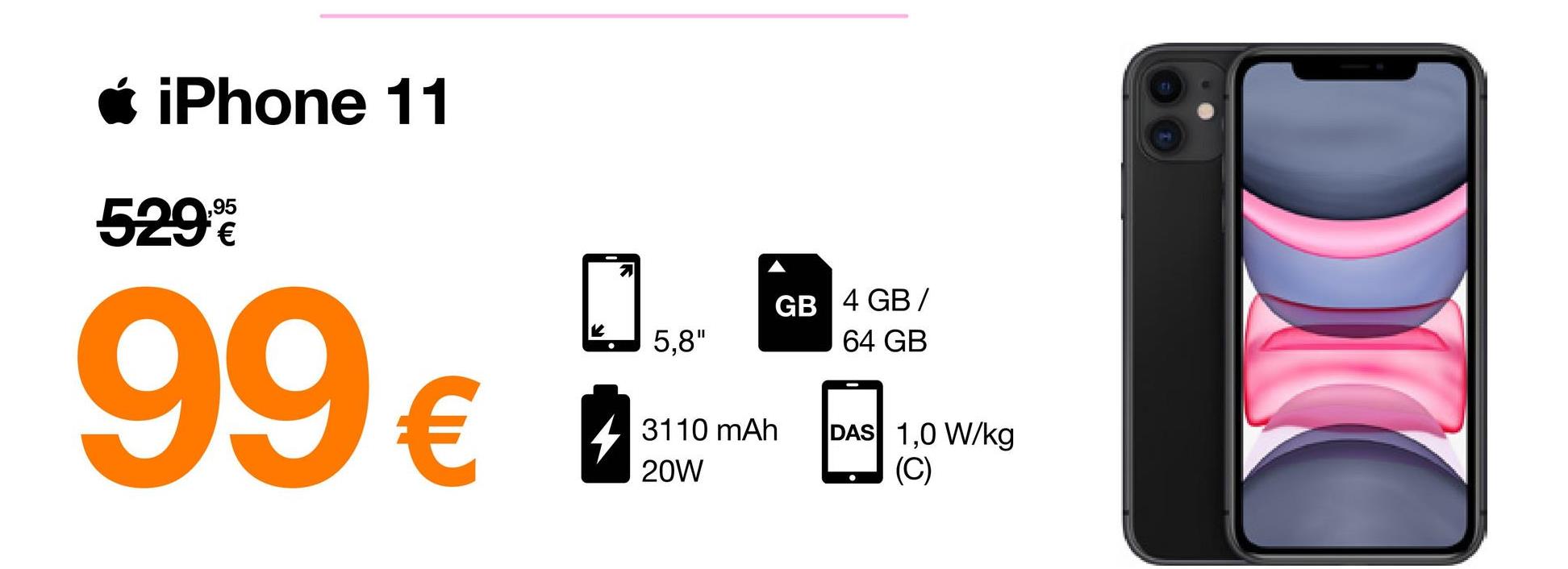 • iPhone 11
529€
99€
5,8"
GB 4 GB/
64 GB
3110 mAh
20W
DAS 1,0 W/kg
(C)