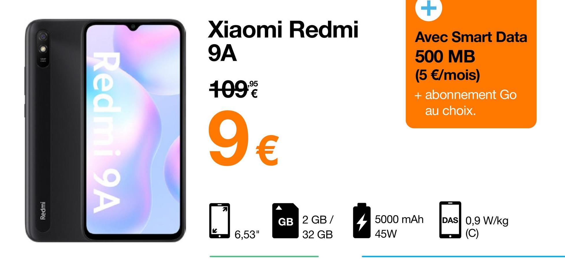Redmi
Redmi 9A
Xiaomi Redmi
9A
109⁰
9€
K
6,53"
GB 2 GB/
32 GB
Avec Smart Data
500 MB
(5 €/mois)
+ abonnement Go
au choix.
5000 mAh
45W
DAS 0,9 W/kg
(C)