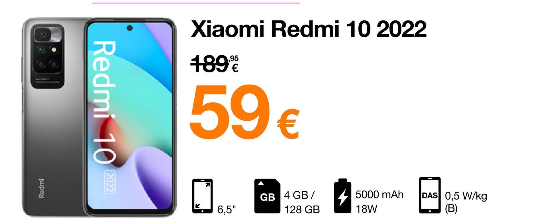 ALL ALES
Redmi
Redmi 10
2022
Xiaomi Redmi 10 2022
189.90€
59 €
6,5"
GB 4 GB/
128 GB
5000 mAh
18W
DAS 0,5 W/kg
(B)