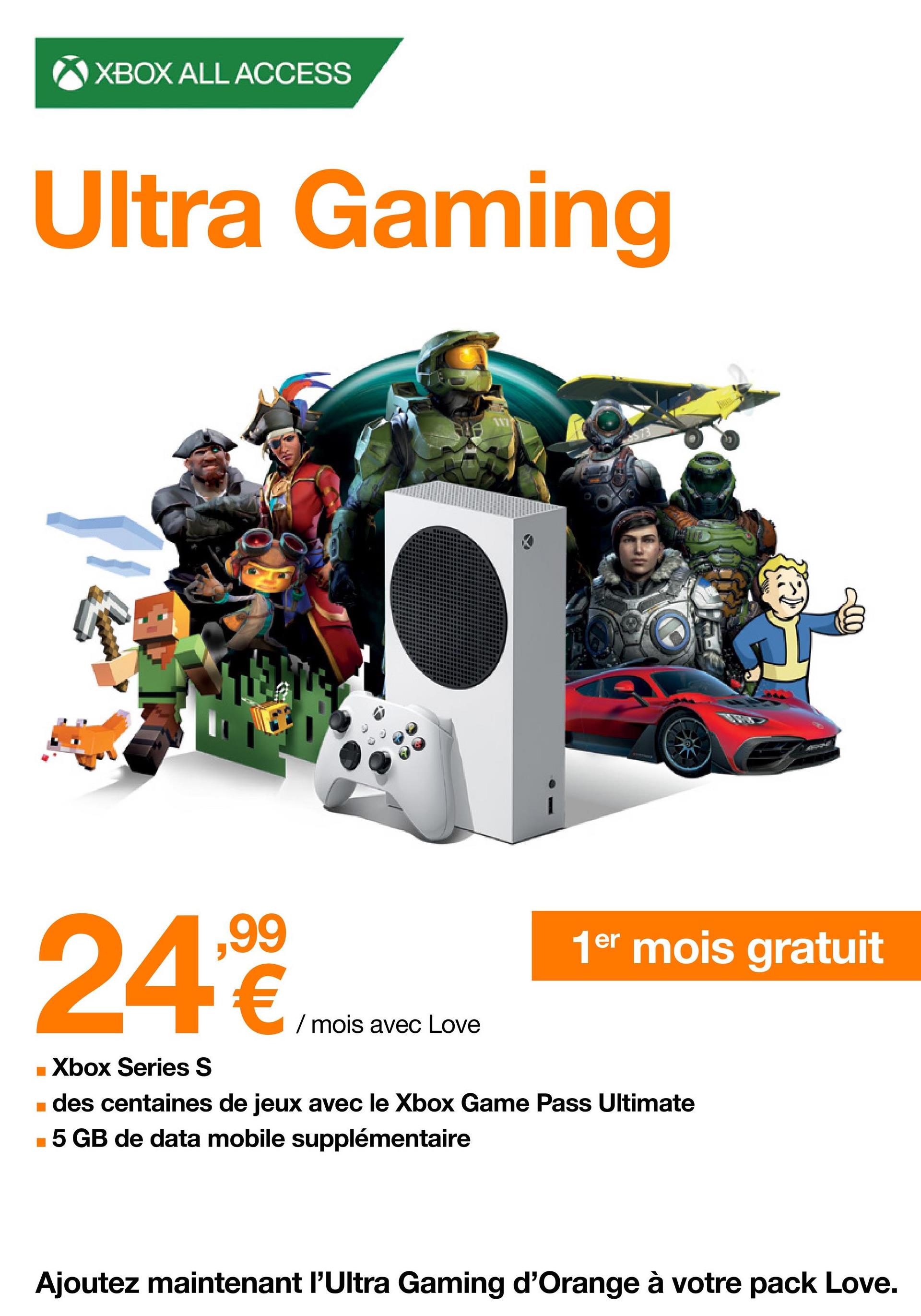 XBOX ALL ACCESS
Ultra Gaming
ALA
117
24,99€
■ Xbox Series S
■ des centaines de jeux avec le Xbox Game Pass Ultimate
■5 GB de data mobile supplémentaire
/ mois avec Love
1er mois gratuit
Ajoutez maintenant l'Ultra Gaming d'Orange à votre pack Love.