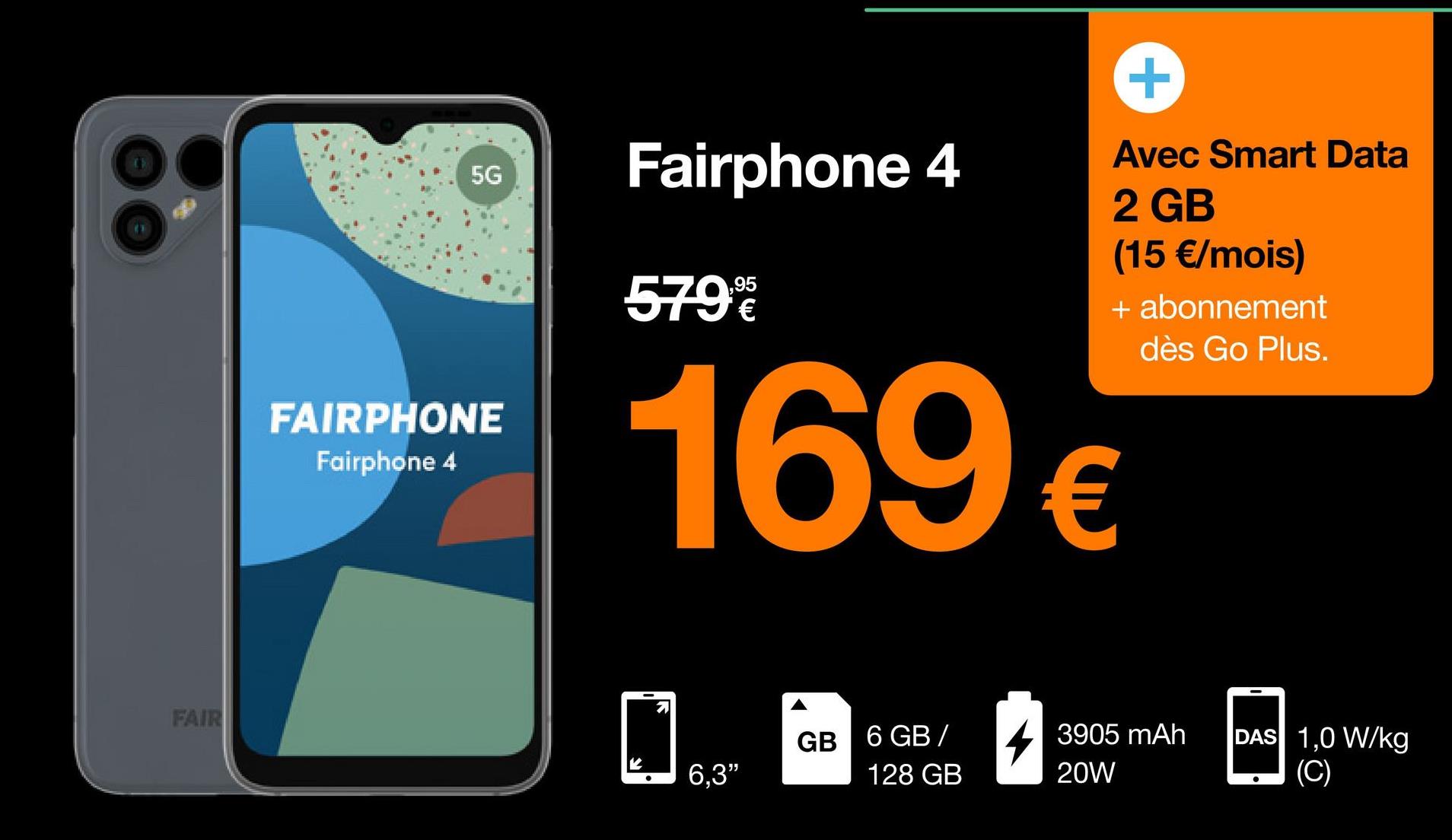 FAIR
5G
FAIRPHONE
Fairphone 4
Fairphone 4
579%
183²
6,3"
+
Avec Smart Data
2 GB
(15 €/mois)
169€
GB 6 GB/
128 GB
+ abonnement
dès Go Plus.
3905 mAh
20W
DAS 1,0 W/kg
(C)
