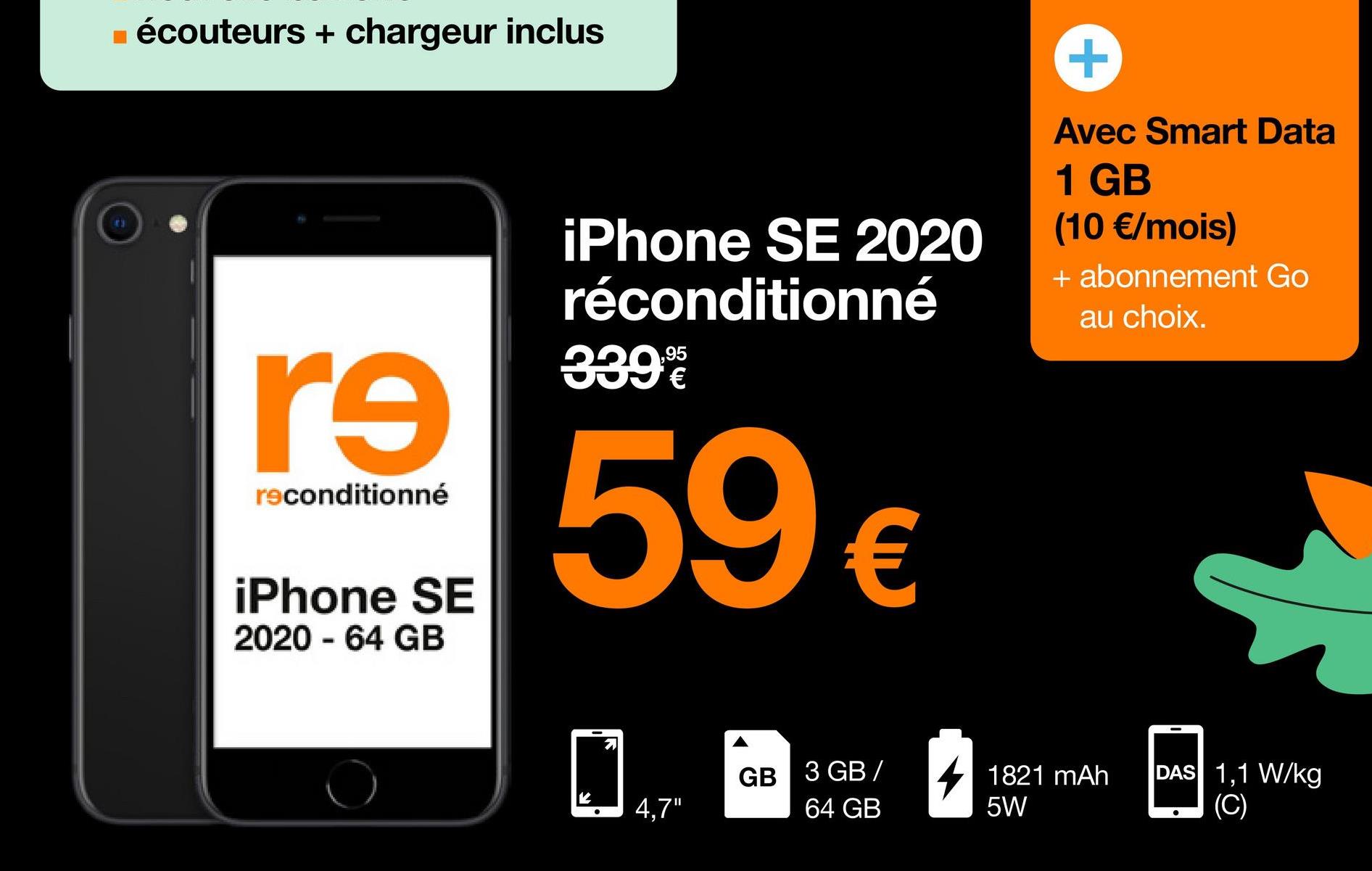 ■ écouteurs + chargeur inclus
re
reconditionné
iPhone SE
2020 - 64 GB
iPhone SE 2020
réconditionné
339%
€
59 €
71
4,7"
GB 3 GB/
64 GB
Avec Smart Data
1 GB
(10 €/mois)
+ abonnement Go
au choix.
1821 mAh
5W
DAS 1,1 W/kg
(C)