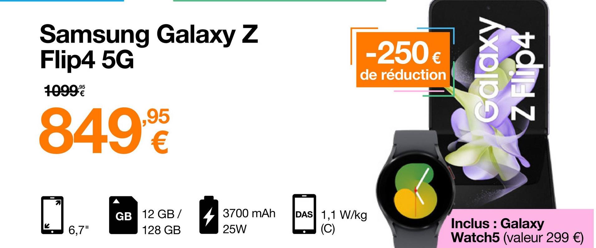 Samsung Galaxy Z
Flip4 5G
10999
8499€
7
6,7"
GB 12 GB/
128 GB
3700 mAh
25W
-250€
de réduction
DAS 1,1 W/kg
(C)
Galaxy
Inclus : Galaxy
Watch5 (valeur 299 €)