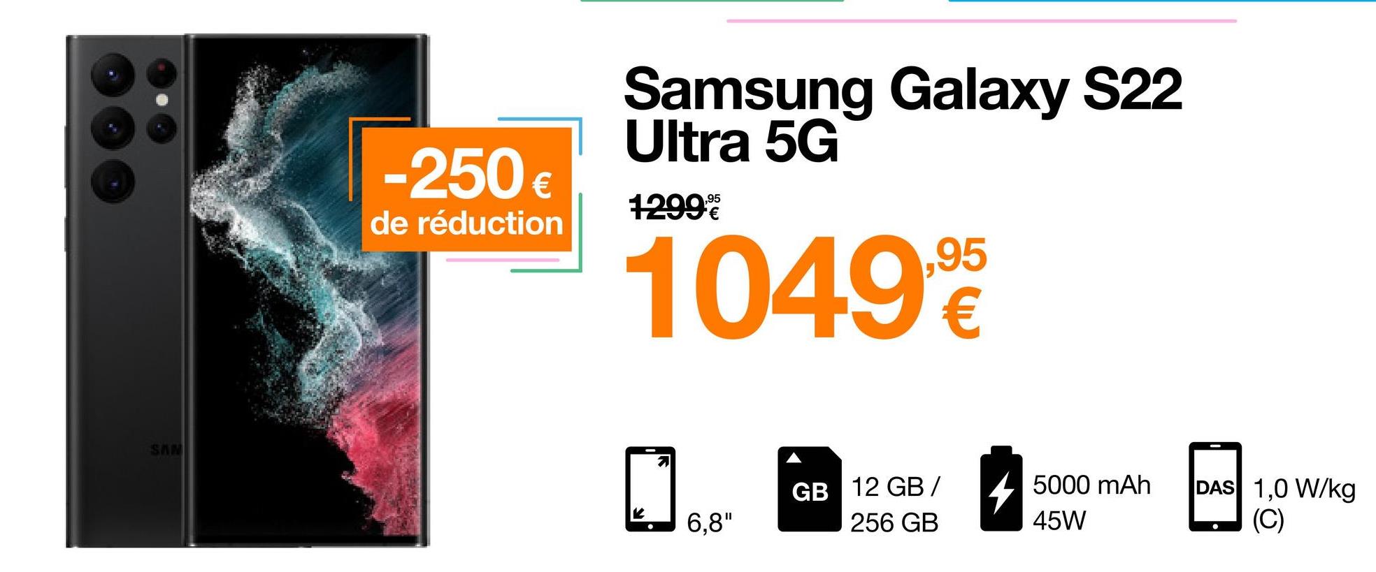 SAN
-250 €
de réduction
Samsung Galaxy S22
Ultra 5G
1299€
10499
6,8"
GB 12 GB/ 5000 mAh
256 GB
45W
DAS 1,0 W/kg
(C)