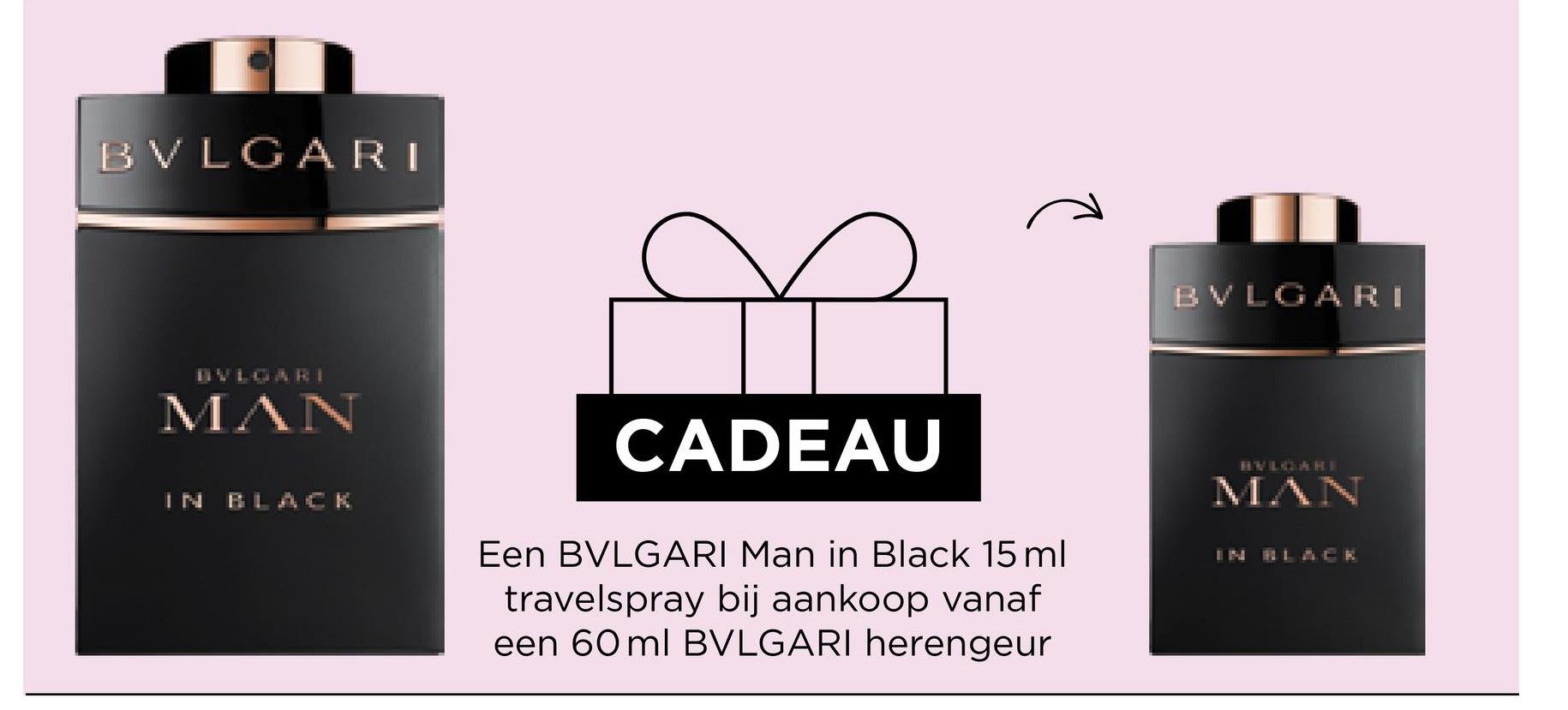 BVLGARI
BVLGARI
MAN
IN
BLACK
CADEAU
Een BVLGARI Man in Black 15 ml
travelspray bij aankoop vanaf
een 60 ml BVLGARI herengeur
BVLGARI
MAN