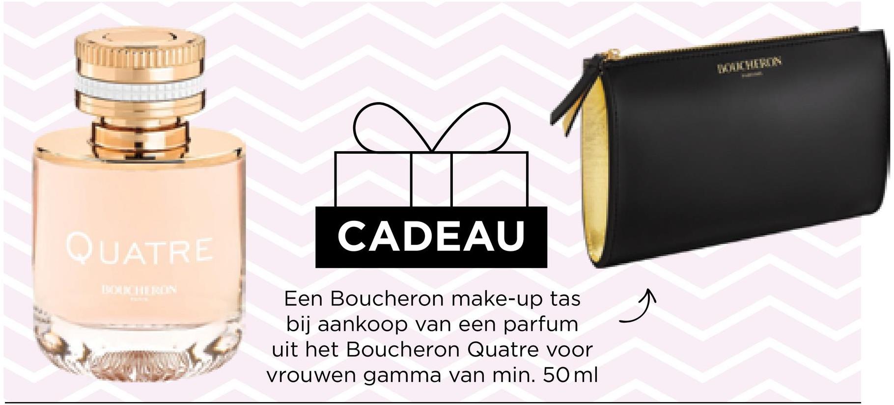 QUATRE
CADEAU
Een Boucheron make-up tas
bij aankoop van een parfum
uit het Boucheron Quatre voor
vrouwen gamma van min. 50 ml