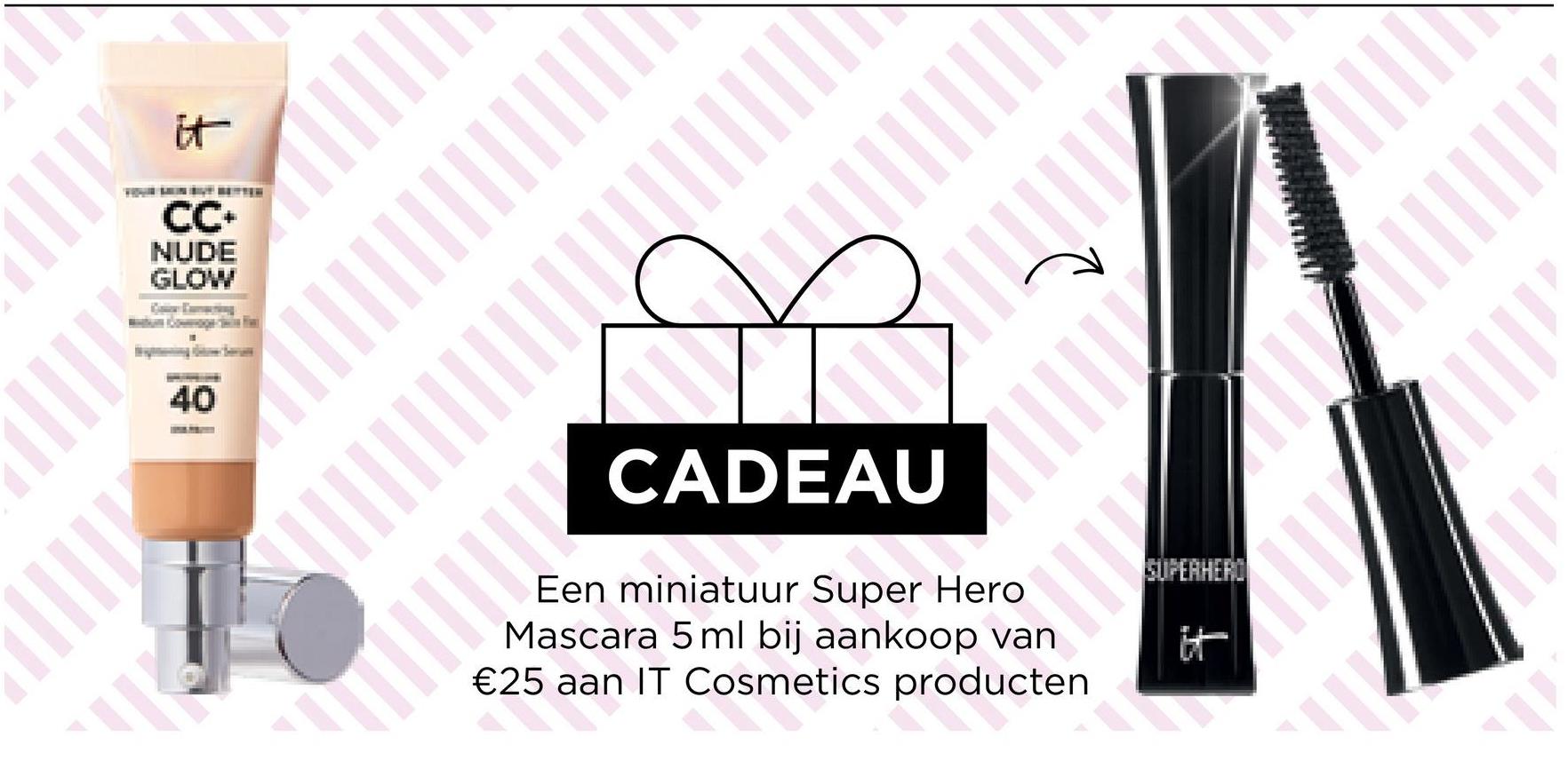||||
it
CC+
NUDE
GLOW
I
40
CADEAU
Een miniatuur Super Hero
Mascara 5 ml bij aankoop van
€25 aan IT Cosmetics producten
25 aa
PIT
SUPERHERO
✓
ll