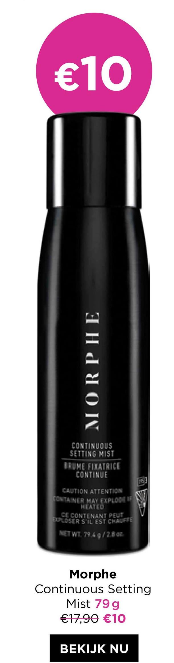 €10
MORPHE
SETTING MIST
BRUME FIXATRICE
CONTINUE
CAUTION ATTENTION
CONTAINER MAY EXPLODE IF
HEATED
CE CONTENANT PEUT
EXPLOSERS IL EST CHAUFFE
NET WT. 79.4/2.8 oz.
Morphe
Continuous Setting
Mist 79 g
€17,90 €10
BEKIJK NU