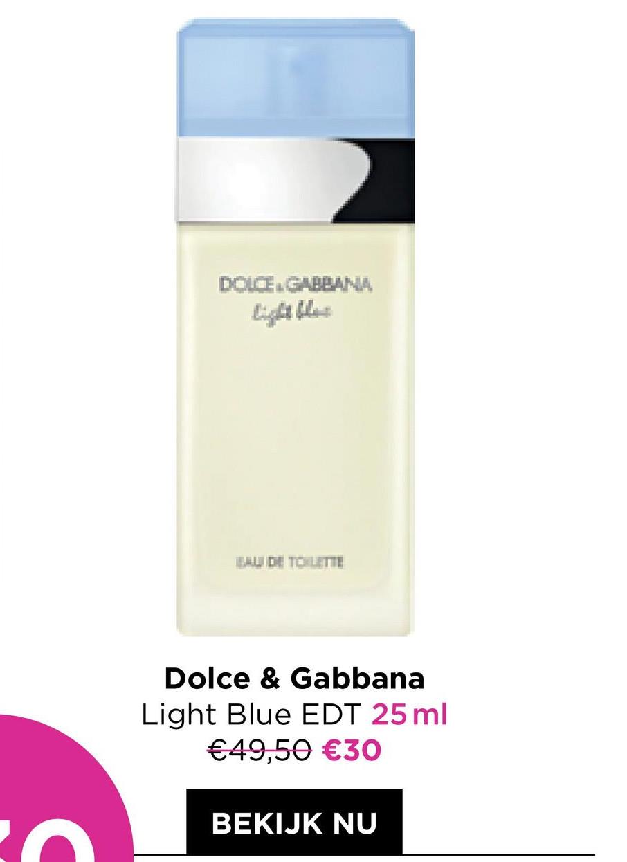 DOLCE GABBANA
light blos
BAU DE TOILETTE
Dolce & Gabbana
Light Blue EDT 25 ml
€49,50 €30
BEKIJK NU