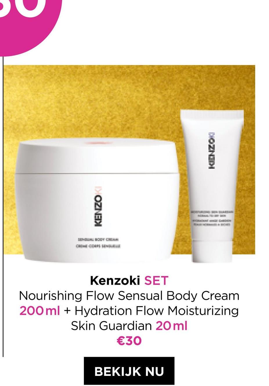 OZNEDI
H
KENZON
Kenzoki SET
Nourishing Flow Sensual Body Cream
200 ml + Hydration Flow Moisturizing
Skin Guardian 20 ml
€30
BEKIJK NU