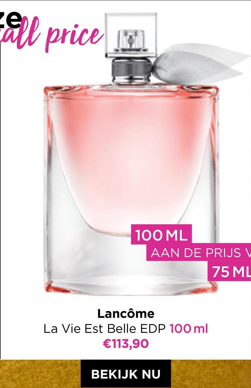 all price
100 ML
AAN DE PRIJS V
75 ML
Lancôme
La Vie Est Belle EDP 100 ml
€113,90
BEKIJK NU