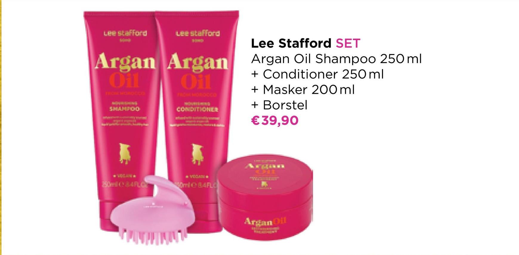 Argan
Oil
A
Lee stafford
Argan
Oil
Lee Stafford SET
Argan Oil Shampoo 250 ml
+ Conditioner 250 ml
+ Masker 200 ml
+ Borstel
€ 39,90
Argan Oil