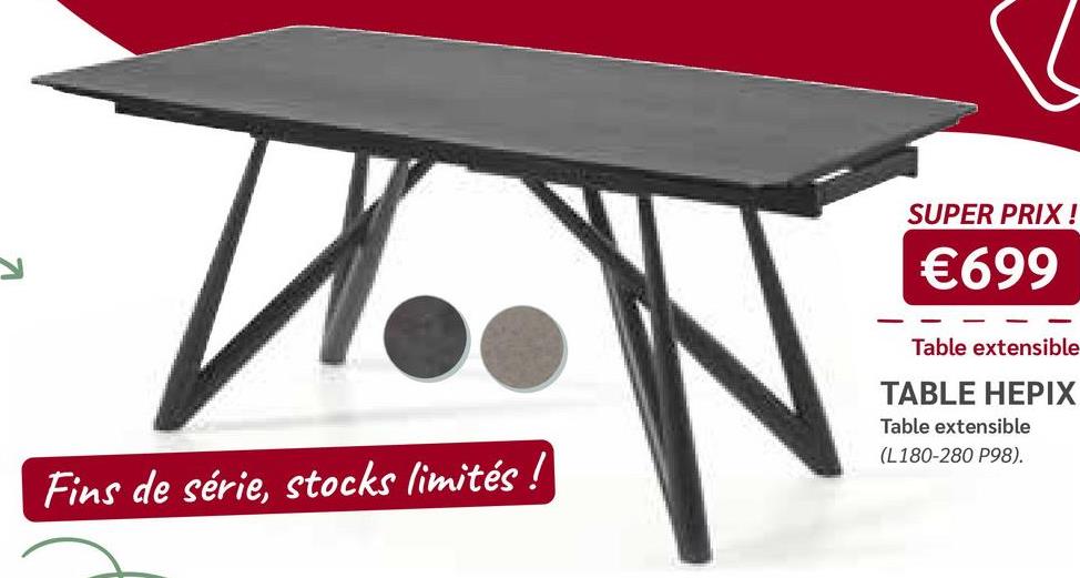 V
Fins de série, stocks limités !
SUPER PRIX !
€699
Table extensible
TABLE HEPIX
Table extensible
(L180-280 P98).