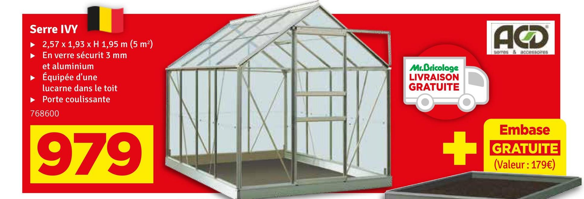 Serre IVY
2,57 x 1,93 x H 1,95 m (5 m²)
En verre sécurit 3 mm
et aluminium
▸ Équipée d'une
lucarne dans le toit
► Porte coulissante
768600
979
Mr.Bricolage
LIVRAISON
GRATUITE
ACD
Embase
GRATUITE
(Valeur : 179€)
