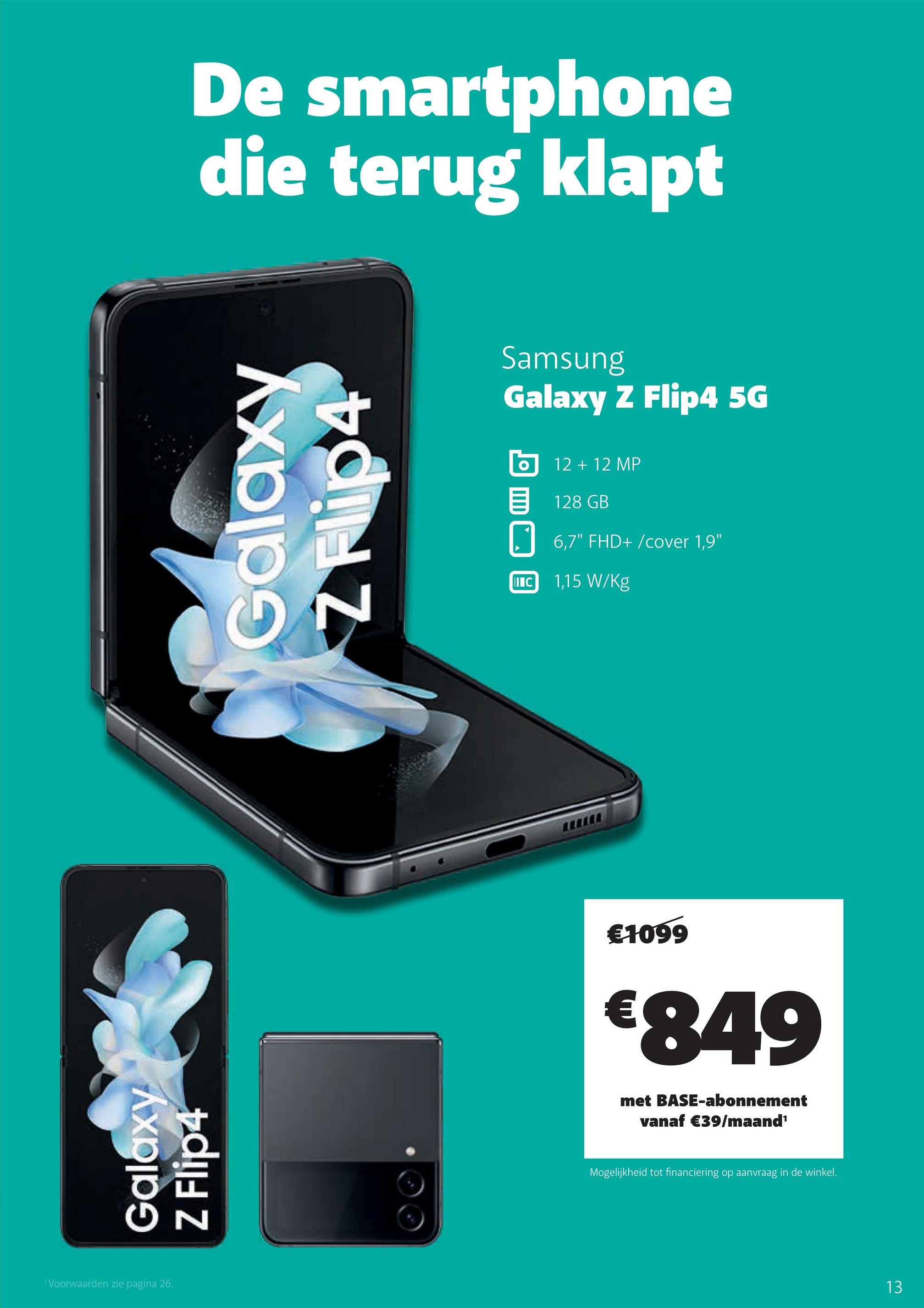 De smartphone
die terug klapt
Galaxy
Z Flip4
¹ Voorwaarden zie pagina 26.
Galaxy
N
Samsung
Galaxy Z Flip4 5G
IIIC
12 + 12 MP
128 GB
6,7" FHD+/cover 1,9"
1,15 W/kg
€1099
€849
met BASE-abonnement
vanaf €39/maand¹
Mogelijkheid tot financiering op aanvraag in de winkel.
13