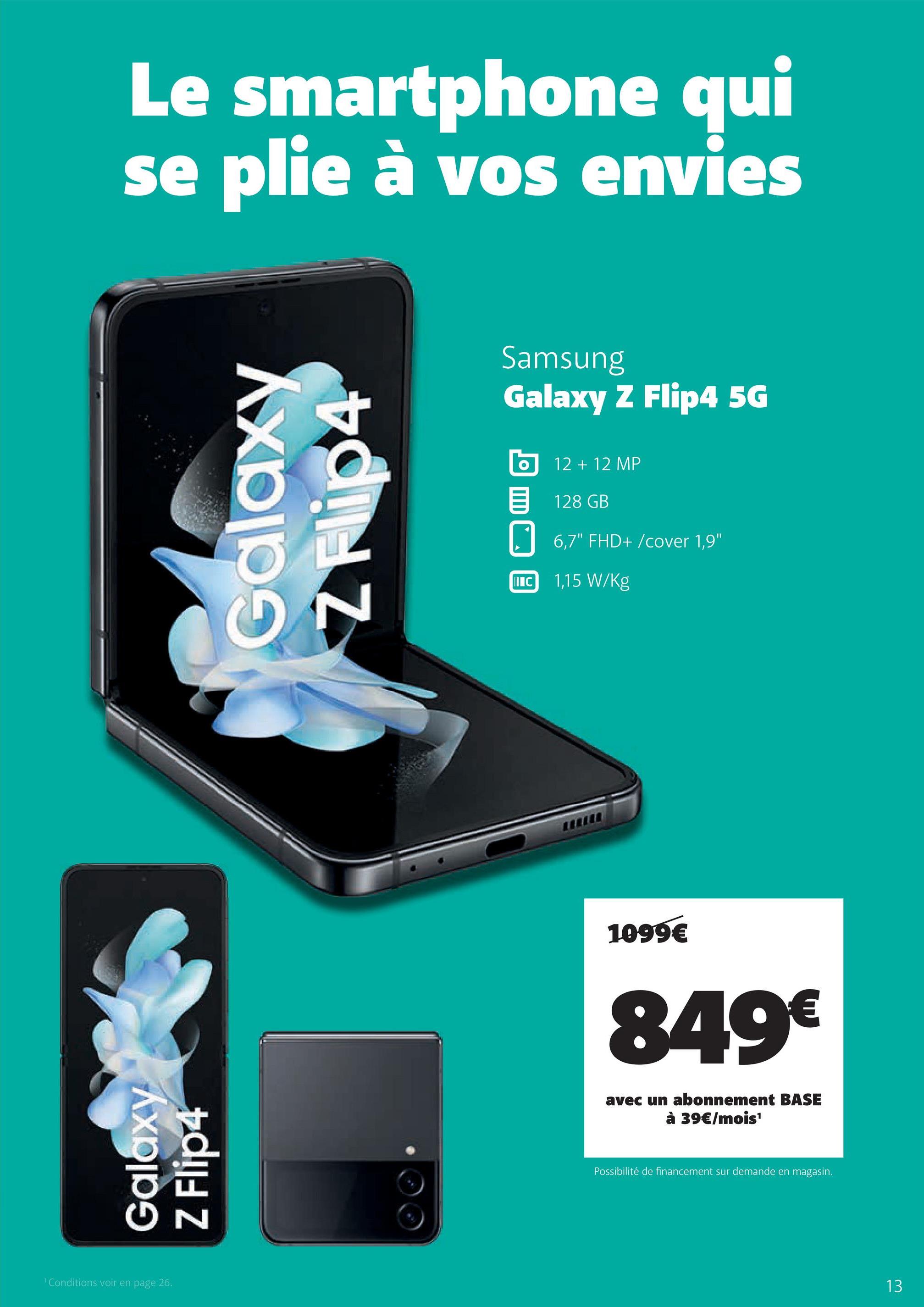 Le smartphone qui
se plie à vos envies
Galaxy
Z Flip4
¹ Conditions voir en page 26.
Galaxy
N
Samsung
Galaxy Z Flip4 5G
IIIC
12 + 12 MP
128 GB
6,7" FHD+/cover 1,9"
1,15 W/kg
1099€
849€
avec un abonnement BASE
à 39€/mois¹
Possibilité de financement sur demande en magasin.
13