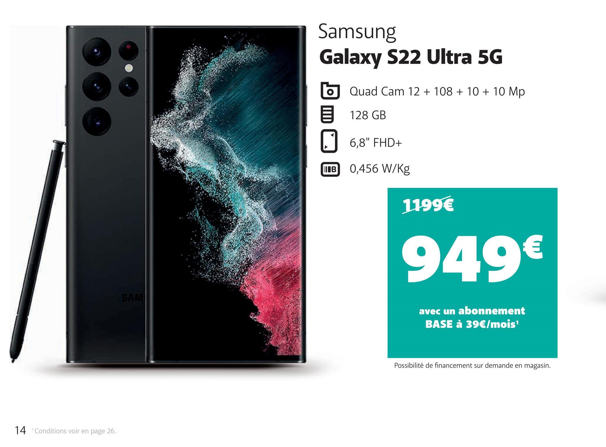 14 Conditions voir en page 26.
SAM
Samsung
Galaxy S22 Ultra 5G
Quad Cam 12 + 108 + 10 + 10 Mp
128 GB
6,8" FHD+
B 0,456 W/Kg
1199€
949€
avec un abonnement
BASE à 39€/mois¹
Possibilité de financement sur demande en magasin.