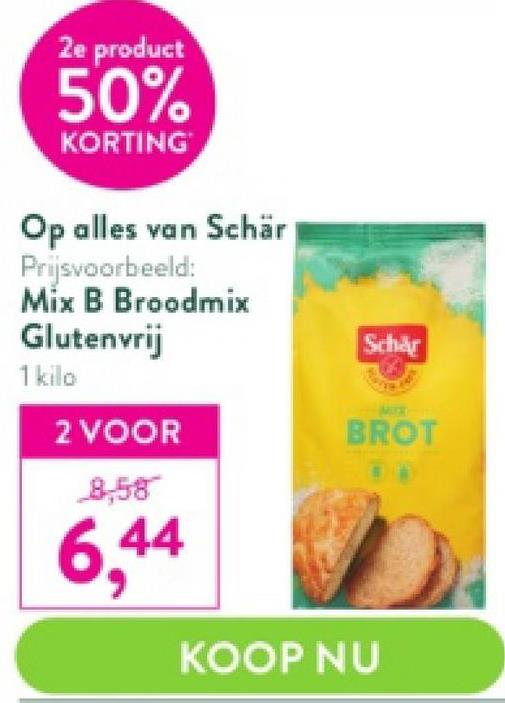 2e product
50%
KORTING
Op alles van Schär
Prijsvoorbeeld:
Mix B Broodmix
Glutenvrij
1 kilo
2 VOOR
8,58
6,44
Schär
BROT
KOOP NU