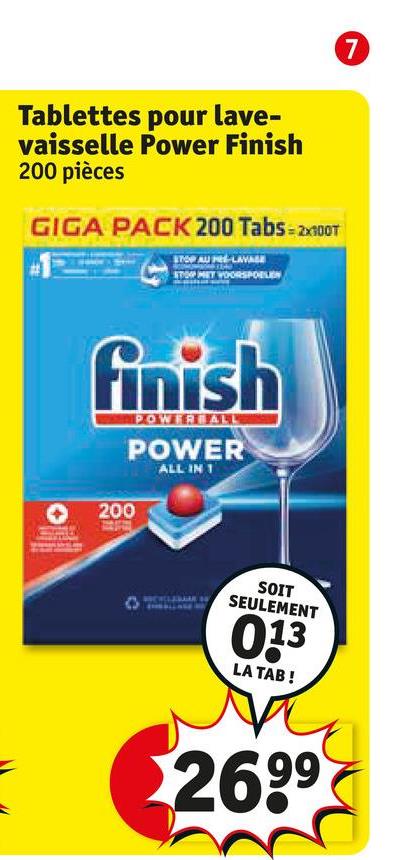 Tablettes pour lave-
vaisselle Power Finish
200 pièces
GIGA PACK 200 Tabs=2x100T
STOP AU PE-LAVASE
STOP MET WOORSPOELEN
finish
POWERBALL
POWER
ALL IN 1
200
SOIT
SEULEMENT
013
LA TAB!
269⁹
7