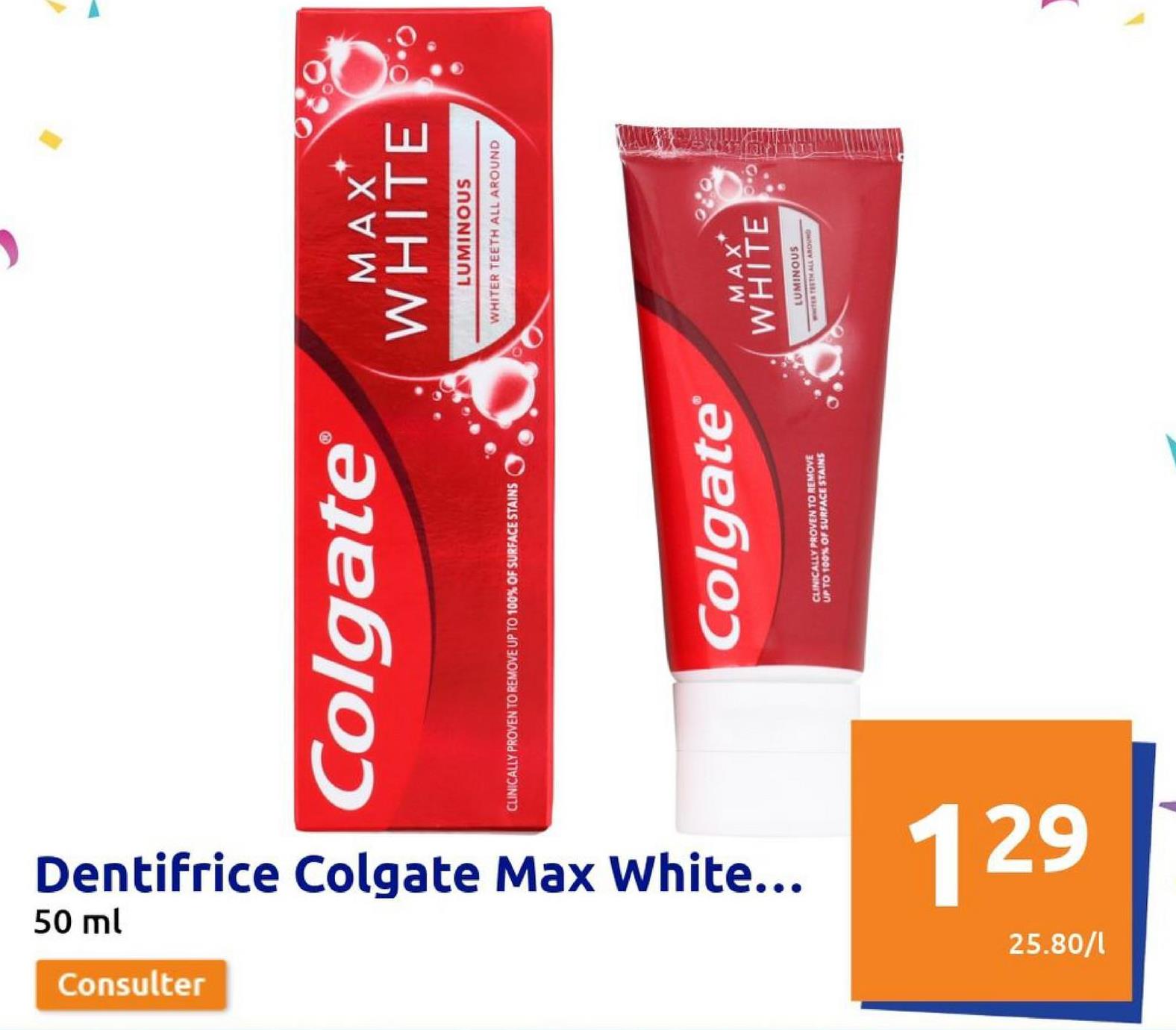 Consulter
50 ml
Dentifrice Colgate Max White...
Colgate®
CLINICALLY PROVEN TO REMOVE UP TO 100% OF SURFACE STAINS
25.80/1
129
Colgate®
CLINICALLY PROVEN TO REMOVE
UP TO 100% OF SURFACE STAINS
MAX*
WHITE PO
LUMINOUS
WHITER TEETH ALL AROUND
MAX
WHITE
LUMINOUS
TER TEETH ALL AROUND
)