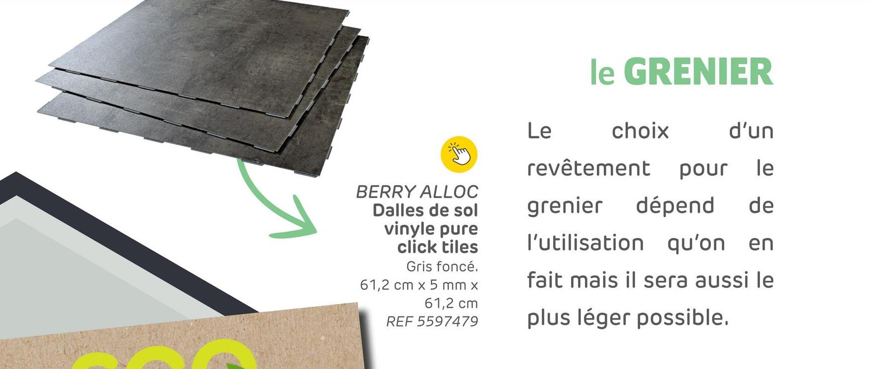 BERRY ALLOC
Dalles de sol
vinyle pure
click tiles
Gris foncé.
61,2 cm x 5 mm x
61,2 cm
REF 5597479
le GRENIER
Le
choix
d'un
revêtement pour le
grenier dépend de
l'utilisation qu'on en
fait mais il sera aussi le
plus léger possible.