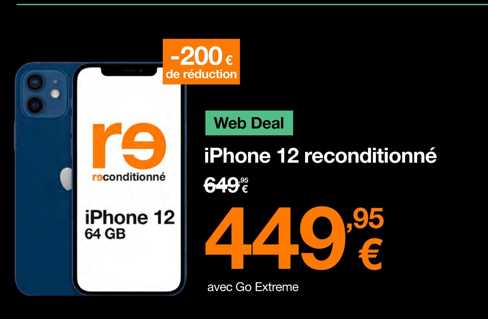 re
reconditionné
-200 €
de réduction
iPhone 12
64 GB
Web Deal
iPhone 12 reconditionné
649
449,90
95
€
avec Go Extreme