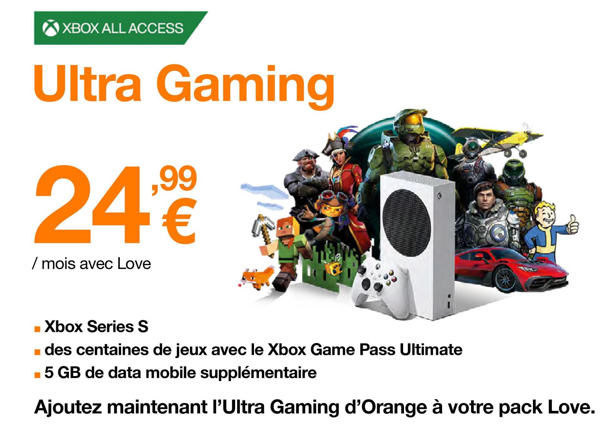 XBOX ALL ACCESS
Ultra Gaming
,99
24,⁹€
/ mois avec Love
W
■ Xbox Series S
■ des centaines de jeux avec le Xbox Game Pass Ultimate
■5 GB de data mobile supplémentaire
Ajoutez maintenant l'Ultra Gaming d'Orange à votre pack Love.
