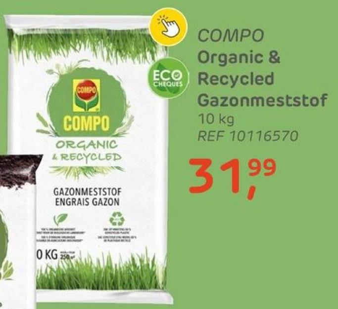 COMPO
COMPO
ORGANIC
& RECYCLED
GAZONMESTSTOF
ENGRAIS GAZON
0 KG 250
COMPO
Organic &
ECO Recycled
Gazonmeststof
10 kg
REF 10116570
99
31,⁹9⁹
