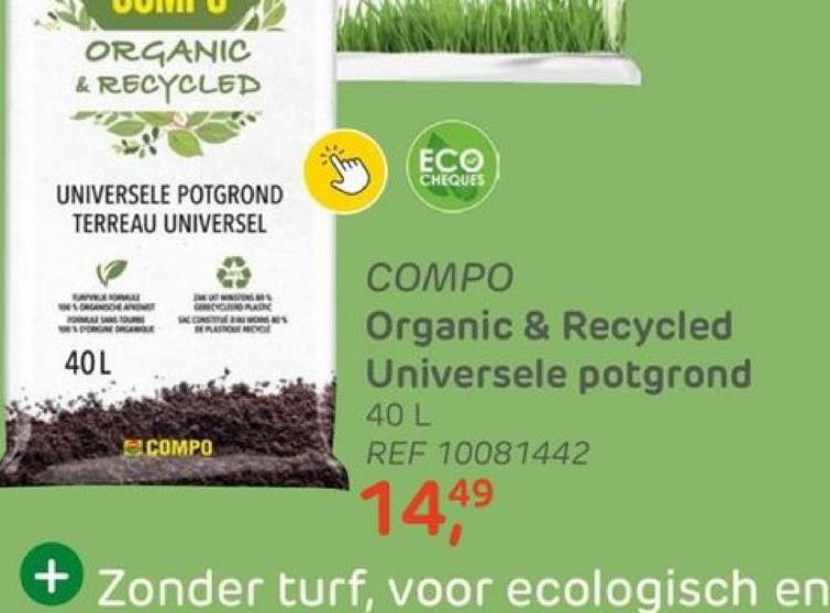 ORGANIC
& RECYCLED
UNIVERSELE POTGROND
TERREAU UNIVERSEL
A
SORGANOCHE APROW
TOURE
PORGNE ORGANOLE
40L
PLASTIC
STROUE WENGE
COMPO
ECO
CHEQUES
COMPO
Organic & Recycled
Universele potgrond
40 L
REF 10081442
144⁹
+Zonder turf, voor ecologisch en