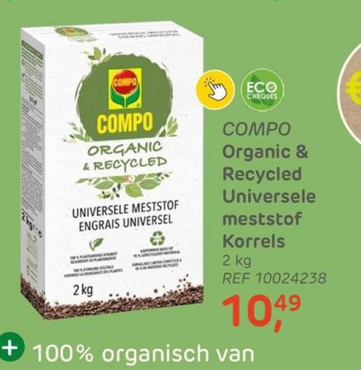 COMPO
COMPO
ORGANIC
& RECYCLED
UNIVERSELE MESTSTOF
ENGRAIS UNIVERSEL
2 kg
ECO
CHEQUES
COMPO
Organic &
Recycled
Universele
meststof
Korrels
2 kg
REF 10024238
49
10,4⁹
+100% organisch van