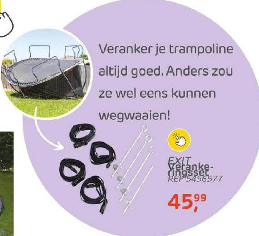 09
Veranker je trampoline
altijd goed. Anders zou
ze wel eens kunnen
wegwaaien!
ac
EXIT
Veranke-
ringsser
REF 5456577
99
45,⁹⁹
