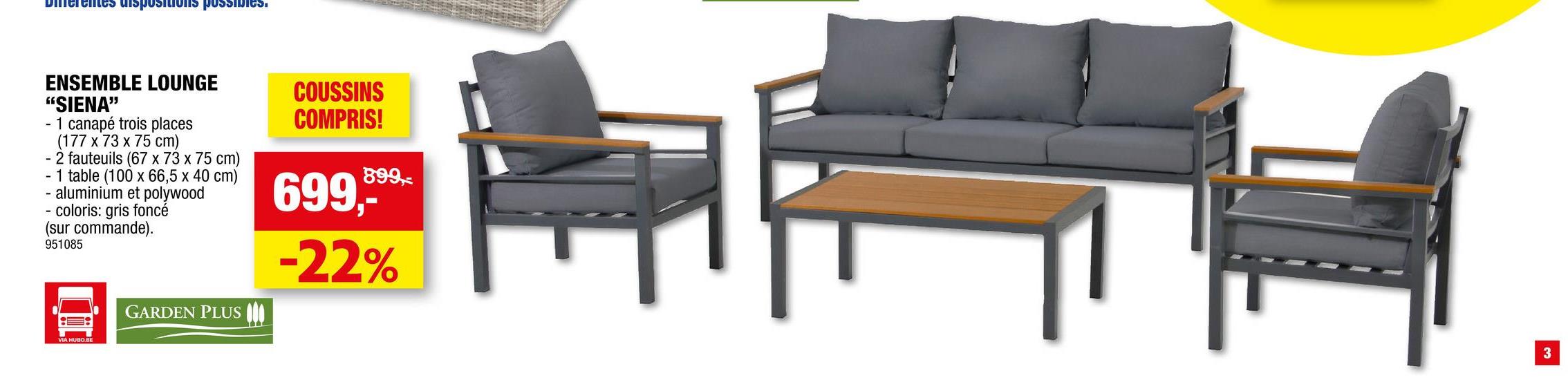 Diferentes dispositions possibles.
ENSEMBLE LOUNGE
"SIENA"
- 1 canapé trois places
(177 x 73 x 75 cm)
- 2 fauteuils (67 x 73 x 75 cm)
1 table (100 x 66,5 x 40 cm)
aluminium et polywood
coloris: gris foncé
(sur commande).
951085
-
GARDEN PLUS
COUSSINS
COMPRIS!
899,-
699,-*
-22%
3