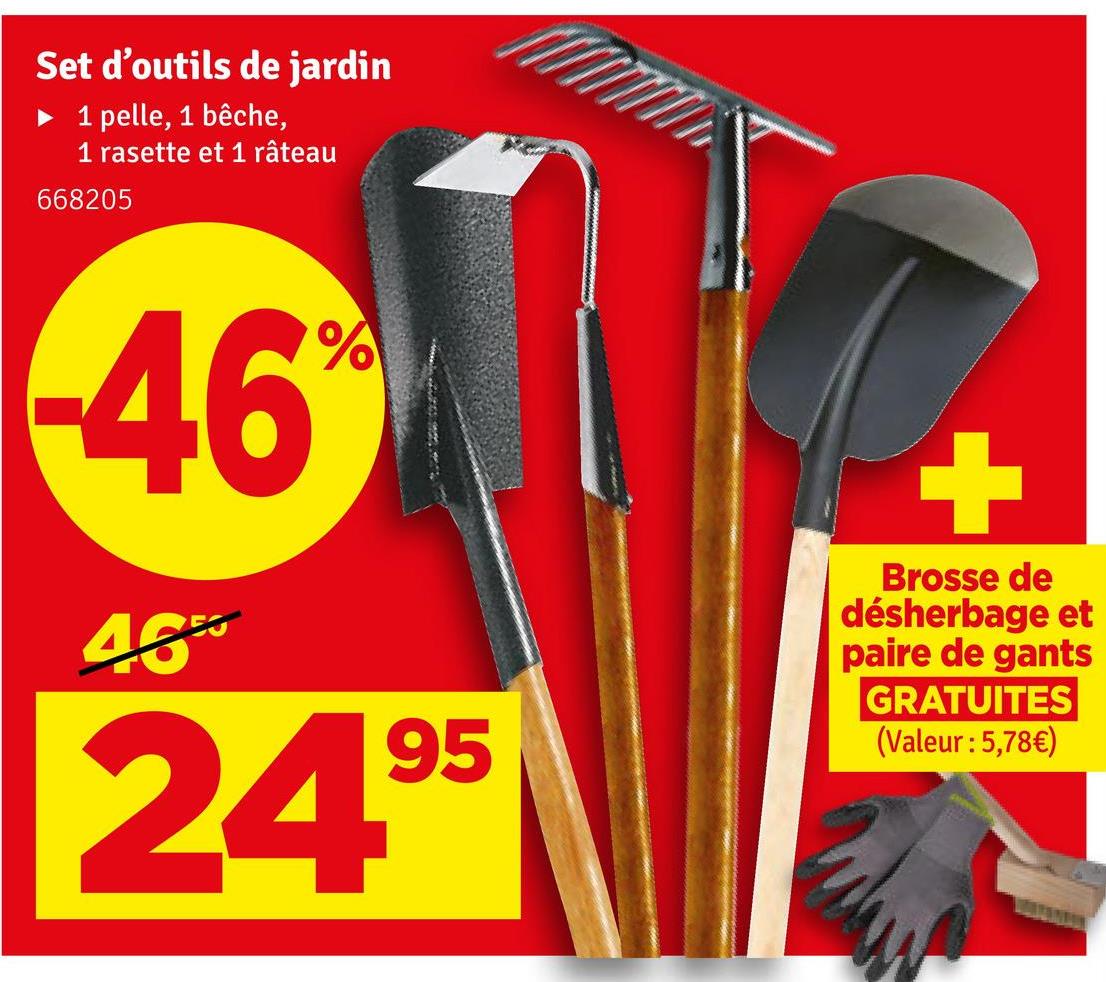 Set d'outils de jardin
1 pelle, 1 bêche,
1 rasette et 1 râteau
668205
-46
%
M
48*
95
24.⁹5
+
Brosse de
désherbage et
paire de gants
GRATUITES
(Valeur : 5,78€)