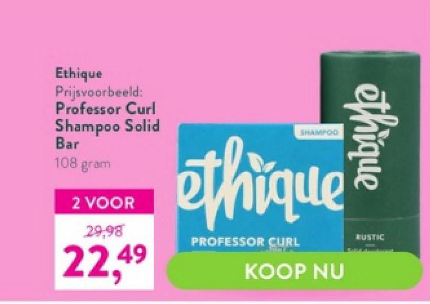 Ethique
Prijsvoorbeeld:
Professor Curl
Shampoo Solid
Bar
108 gram
2 VOOR
29,98
22,49
ethique
PROFESSOR CURL
KOOP NU
ethique
RUSTIC