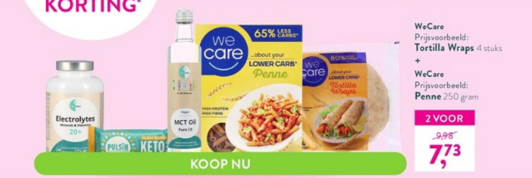 KORTING
Electrolytes
20+
PLANT BEVE
PULSIN KETO
MCT Oil
PC
we
care
HGH PROTEH
HIGH FIBRE
65% 433
KOOP NU
CARES
about your
LOWER CARB*
Penne
80%MIL
We
Carer
LOWER CARG
Tortilla
Whaps
WeCare
Prijsvoorbeeld:
Tortilla Wraps 4 stuks
+
WeCare
Prijsvoorbeeld:
Penne 250 gram
2 VOOR
9,98
7,73