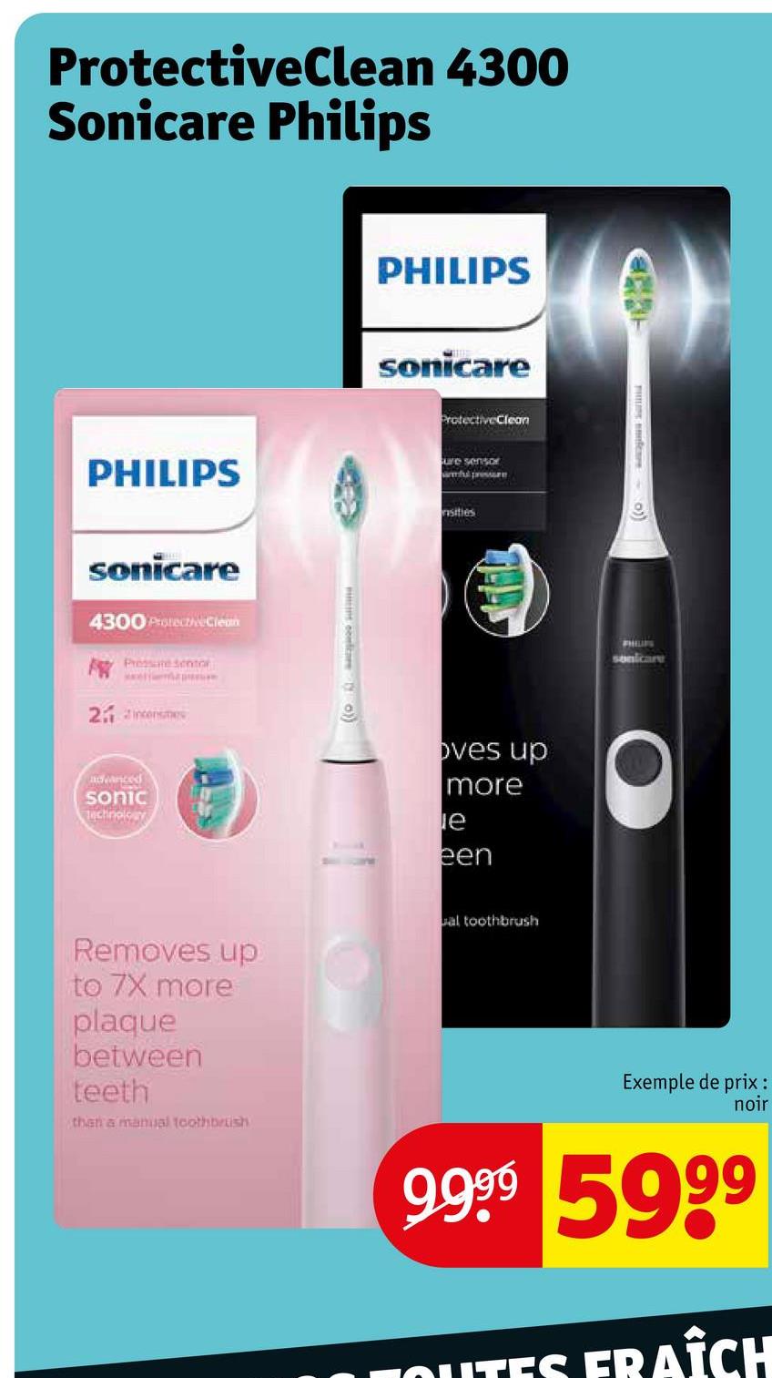 ProtectiveClean 4300
Sonicare Philips
PHILIPS
sonicare
4300 Protective Clean
Presen
21 incenses
advanced
sonic
technology
Removes up
to 7X more
plaque
between
teeth
than a manual toothbrush
mint contrare
PHILIPS
sonicare
ProtectiveClean
ure sensor
mful pressure
sities
oves up
more
le
een
al toothbrush
9
PHILIPS
sonicare
Exemple de prix :
noir
9.9⁹9 59⁹⁹
OUTES FRAÎCH