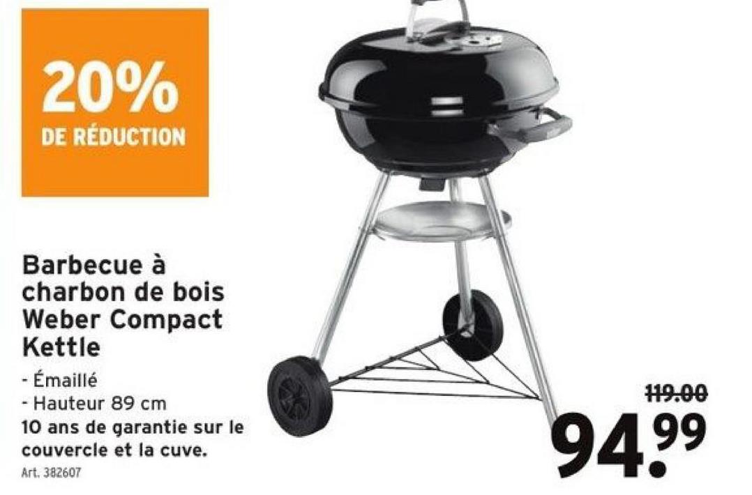 20%
DE RÉDUCTION
Barbecue à
charbon de bois
Weber Compact
Kettle
- Émaillé
- Hauteur 89 cm
10 ans de garantie sur le
couvercle et la cuve.
Art. 382607
119.00
94.9⁹