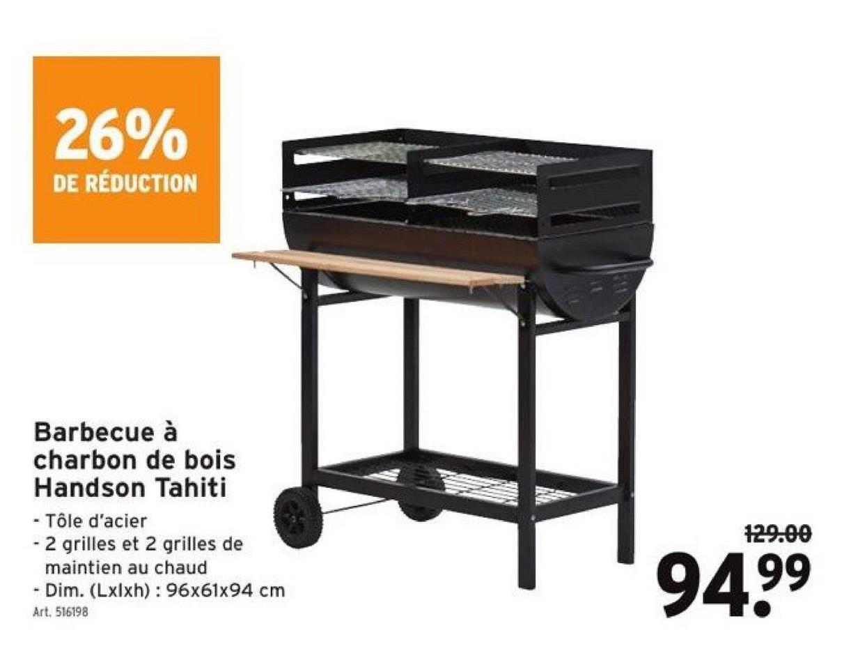26%
DE RÉDUCTION
Barbecue à
charbon de bois
Handson Tahiti
- Tôle d'acier
- 2 grilles et 2 grilles de
maintien au chaud
- Dim. (Lxlxh): 96x61x94 cm
Art. 516198
129.00
94.9⁹